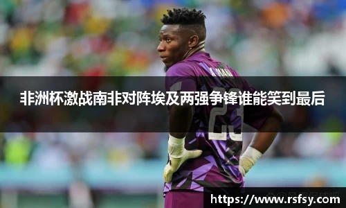非洲杯激战南非对阵埃及两强争锋谁能笑到最后