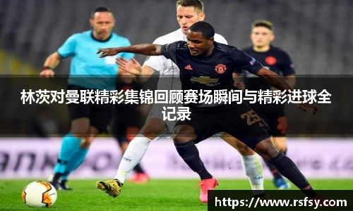 林茨对曼联精彩集锦回顾赛场瞬间与精彩进球全记录
