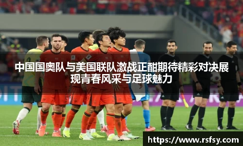 中国国奥队与美国联队激战正酣期待精彩对决展现青春风采与足球魅力